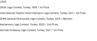 LOGO DASK Logo Contest, Turkey, 1999 / 1st Prize International Trabzon Youth Olympics Logo Contest, Turkey, 2011 / 1st Prize DHMI General Directorate Logo Contest, Turkey, 2019 / Mention Kastamonu Logo Contest, Turkey, 2020 / 2nd Prize German Embassy Logo Contest, Turkey, 2021 / 1st Prize 